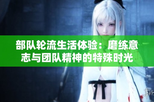 部队轮流生活体验：磨练意志与团队精神的特殊时光