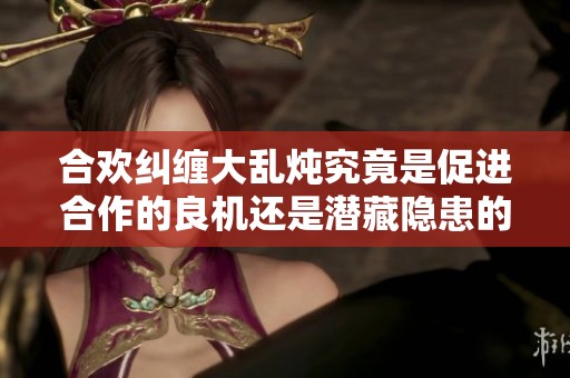 合欢纠缠大乱炖究竟是促进合作的良机还是潜藏隐患的祸根