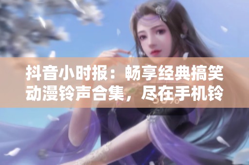 抖音小时报：畅享经典搞笑动漫铃声合集，尽在手机铃声之家
