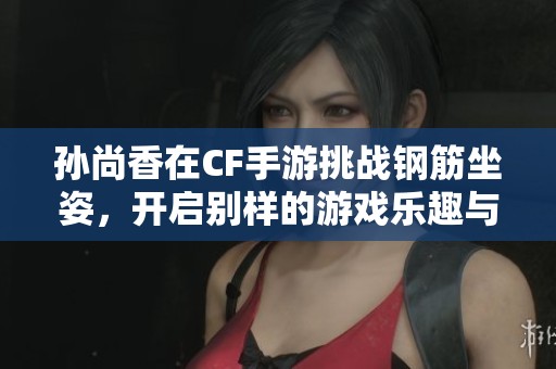 孙尚香在CF手游挑战钢筋坐姿，开启别样的游戏乐趣与体验